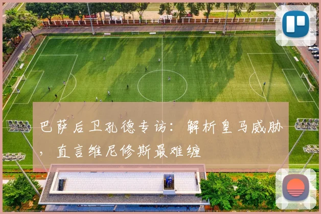 巴萨后卫孔德专访：解析皇马威胁，直言维尼修斯最难缠