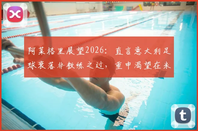 阿莱格里展望2026:直言意大利足球衰落非教练之过,重申渴望在米兰开启长期执教新篇章