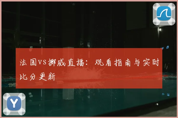 法国vs挪威直播：观看指南与实时比分更新