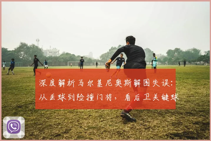 深度解析马尔基尼奥斯解围失误:从丢球到险撞门将,看后卫关键球处理要点