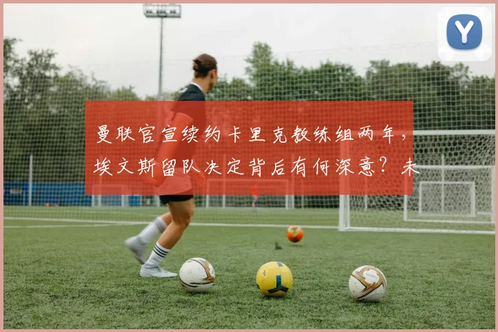 曼联官宣续约卡里克教练组两年,埃文斯留队决定背后有何深意?未来阵容如何布局?