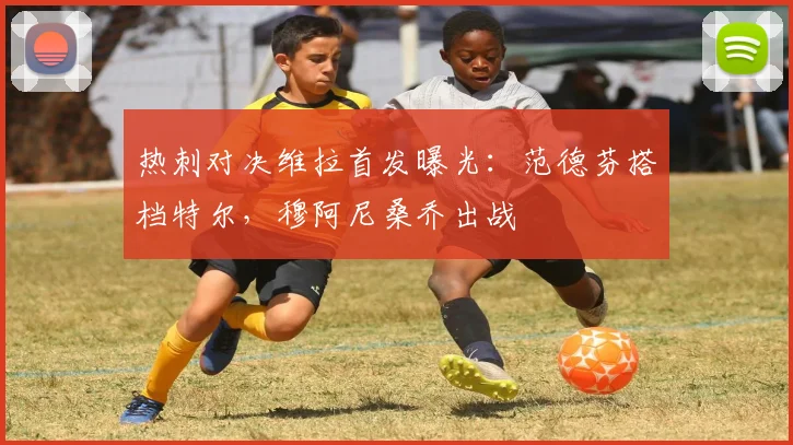 热刺对决维拉首发曝光：范德芬搭档特尔，穆阿尼桑乔出战