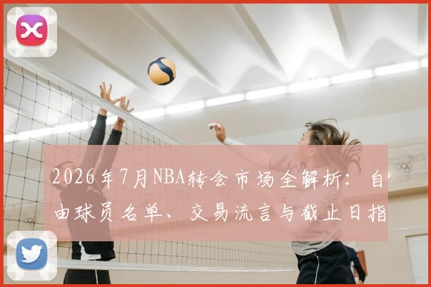2026年7月NBA转会市场全解析：自由球员名单、交易流言与截止日指南