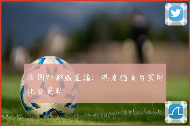 法国vs挪威直播:观看指南与实时比分更新